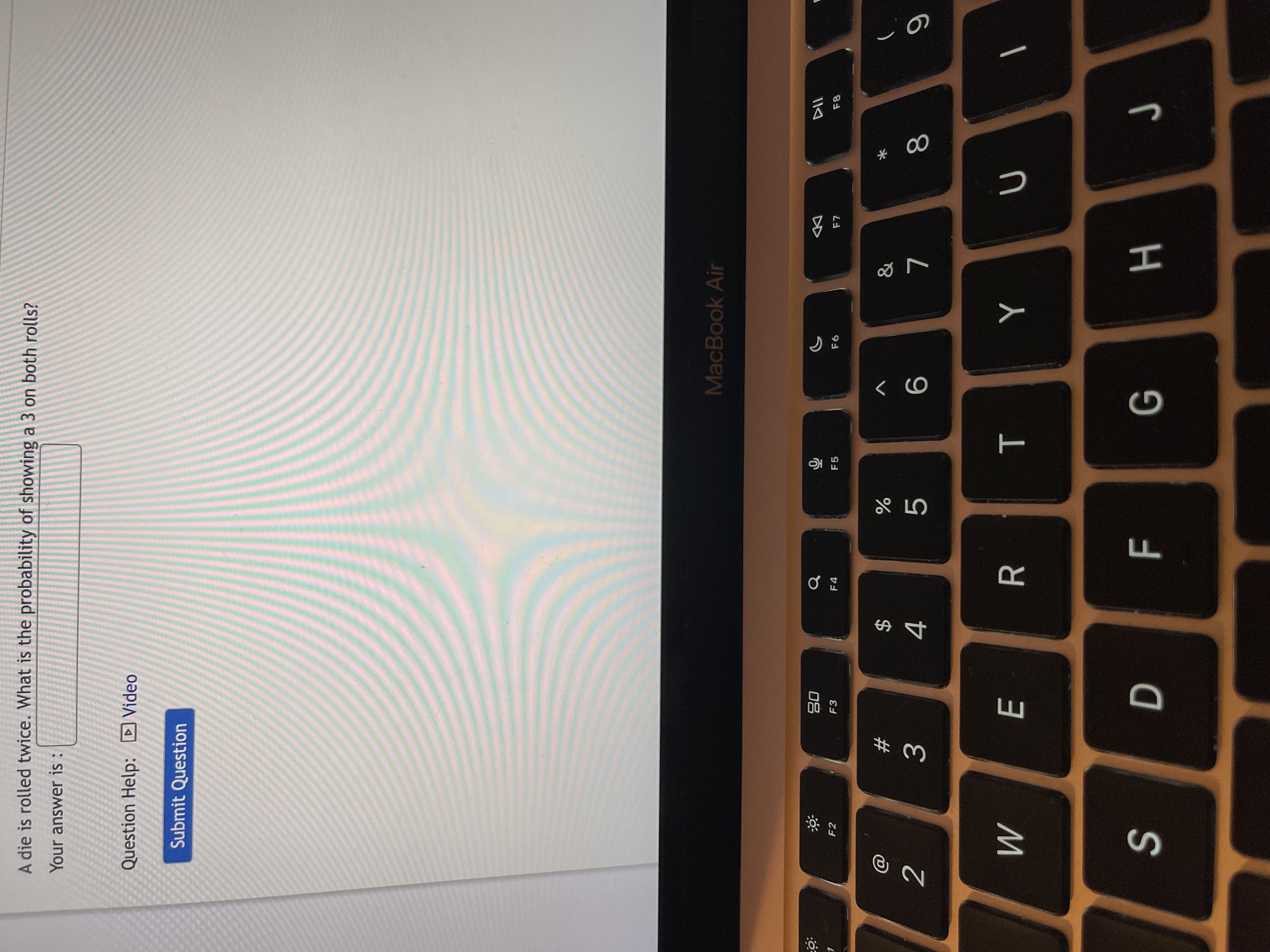 * 00
T
E
A die is rolled twice. What is the probability of showing a 3 on both rolls?
Your answer is :
Question Help: D Video
Submit Question
MacBook Air
08
F3
DD
F2
F4
F5
F6
F8
&
V
#
$
2
3.
4.
R
