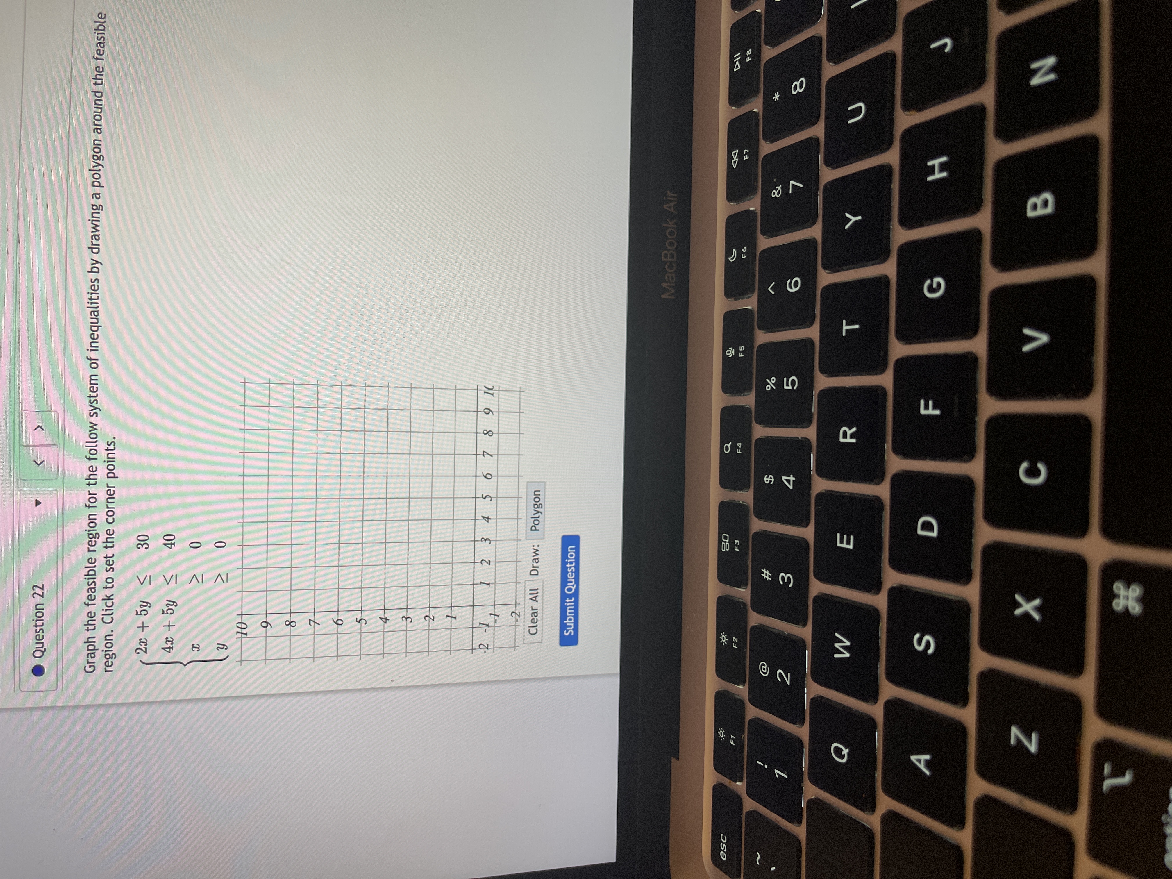 ### Question 22

Graph the feasible region for the following system of inequalities by drawing a polygon around the feasible region. Click to set the corner points.

System of Inequalities:
1. \(2x + 5y \leq 30\)
2. \(4x + 5y \leq 40\)
3. \(x \geq 0\)
4. \(y \geq 0\)

### Graph Explanation:

- The graph is a coordinate plane with the x-axis and y-axis both ranging from -2 to 10.
- A grid is overlaid to assist in plotting points.
- The feasible region, determined by the intersection of the inequalities, needs to be enclosed by a polygon to show where all conditions are met.
- Controls are provided to clear the graph or draw polygons.
- Use the "Draw: Polygon" button to outline the feasible region.
- Confirm your solution by clicking "Submit Question."