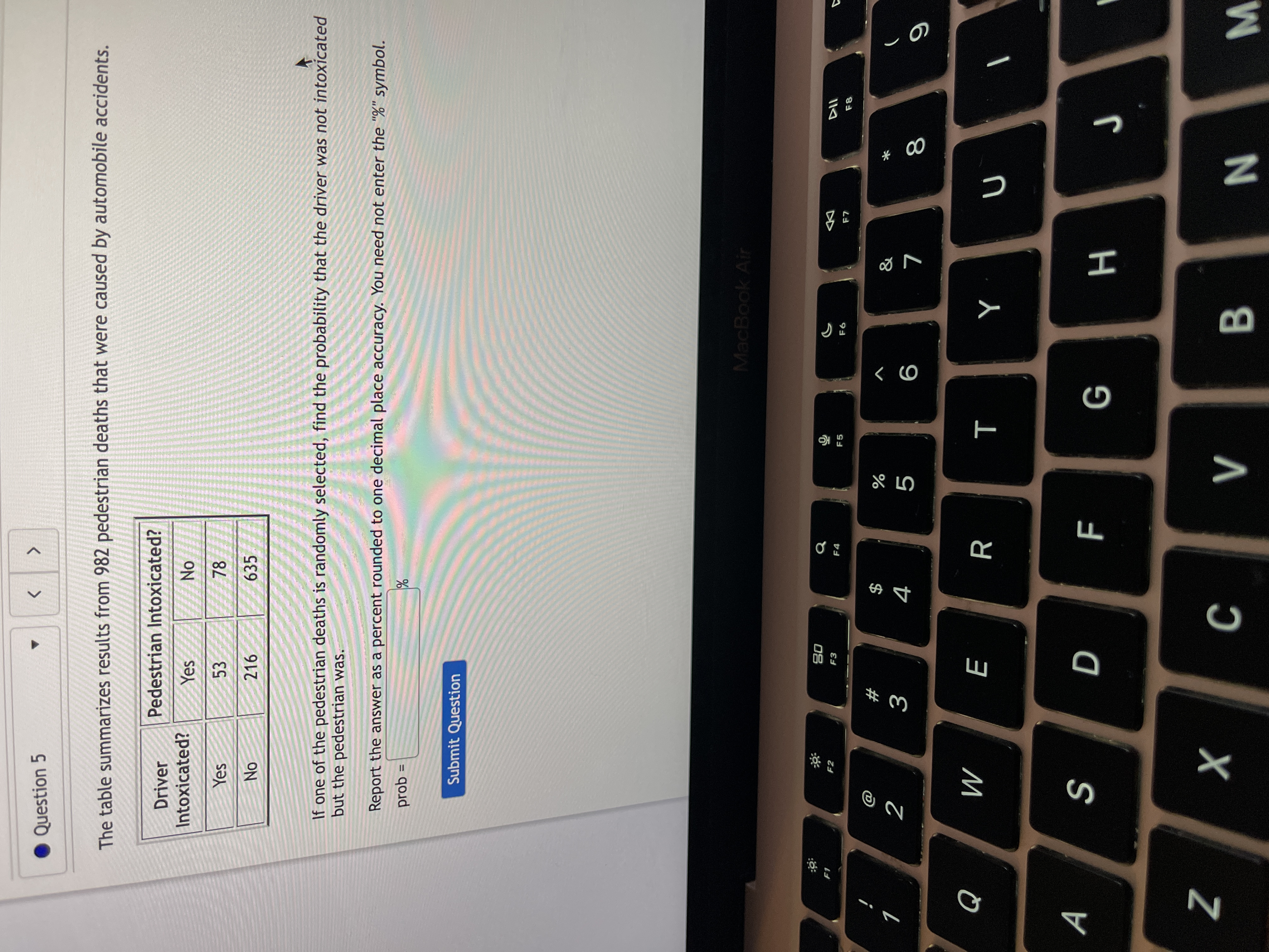 * 00
Question 5
<>
The table summarizes results from 982 pedestrian deaths that were caused by automobile accidents.
Driver
Pedestrian Intoxicated?
Intoxicated?
NO.
78
Yes
Yes
53
216
635
If one of the pedestrian deaths is randomly selected, find the probability that the driver was not intoxicated
but the pedestrian was.
Report the answer as a percent rounded to one decimal place accuracy. You need not enter the "%" symbol.
%3D
= qod
Submit Question
MacBook Air
08
F3
Q
F2
F4
F5
9
1
$
4
2
%
9
R
M
A
S
H 9
× :
