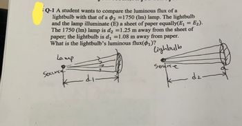 Q-1 A student wants to compare the luminous flux of a
lightbulb with that of a 2 =1750 (lm) lamp. The lightbulb
and the lamp illuminate (E) a sheet of paper equally(E₁ = E₂).
The 1750 (lm) lamp is d₂ =1.25 m away from the sheet of
paper, the lightbulb is d₁ =1.08 m away from paper.
What is the lightbulb's luminous flux(₁)?
lighbulb
Lamp
Source
.di.
Source
dz