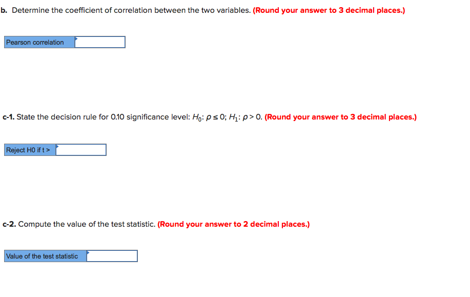 b. Determine the coefficient of correlation between the two variables. (Round your answer to 3 decimal places.)
Pearson correlation
c-1. State the decision rule for 0.10 significance level: Họ: ps0; H1: p> 0. (Round your answer to 3 decimal places.)
Reject HO if t>
c-2. Compute the value of the test statistic. (Round your answer to 2 decimal places.)
Value of the test statistic
