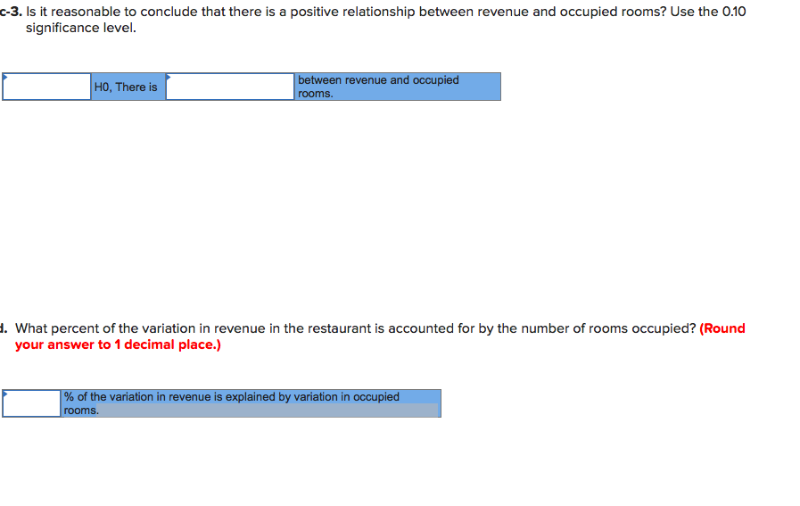 c-3. Is it reasonable to conclude that there is a positive relationship between revenue and occupied rooms? Use the 0.10
significance level.
H0, There is
between revenue and occupied
rooms.
1. What percent of the variation in revenue in the restaurant is accounted for by the number of rooms occupied? (Round
your answer to 1 decimal place.)
| % of the variation in revenue is explained by variation in occupied
rooms.
