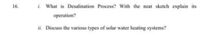 i. What is Desalination Process? With the neat sketch explain its
16.
operation?
ii. Discuss the various types of solar water heating systems?
