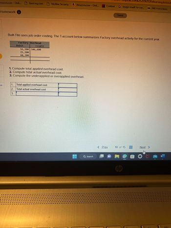 mazon.com - Onli...
Homework i
es
Booking.com McAfee Security
Debit
Credit
Built-Tite uses job order costing. The T-account below summarizes Factory overhead activity for the current year.
Factory Overhead
16,200 106,600
25,200
60,200
Amazon.com - Onli...
1. Compute total applied overhead cost.
2. Compute total actual overhead cost.
3. Compute the underapplied or overapplied overhead.
1. Total applied overhead cost
2.
Total actual overhead cost
3.
252Felearning.kctcs.es
Content G Image result for cur... 360 360 Instructions
Q Search
Saved
< Prev
10 of 15
Next >