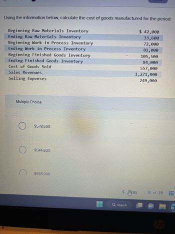 Using the information below, calculate the cost of goods manufactured for the period:
Beginning Raw Materials Inventory
Ending Raw Materials Inventory
Beginning Work in Process Inventory
Ending Work in Process Inventory
Beginning Finished Goods Inventory
Ending Finished Goods Inventory
Cost of Goods Sold
Sales Revenues
Selling Expenses
Multiple Choice
$578,500.
$544,500.
$566,000.
< Jmre.v.
Q Search
$ 42,000
33,600
72,000
81,000
105,500
84,000
557,000
1,271,000
249,000
8 of 39
www
www