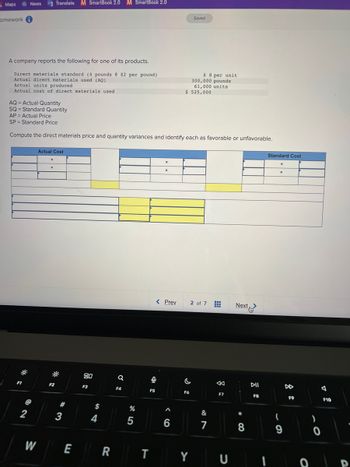 Maps
omework i
News
A company reports the following for one of its products.
Direct materials standard (4 pounds @ $2 per pound)
Actual direct materials used (AQ)
Actual units produced
Actual cost of direct materials used
AQ = Actual Quantity
SQ = Standard Quantity
F1
2
Translate M SmartBook 2.0 M SmartBook 2.0
W
AP Actual Price
SP Standard Price
Compute the direct materials price and quantity variances and identify each as favorable or unfavorable.
Actual Cost
X
X
F2
#
3
E
80
F3
$
4
R
a
F4
%
5
F5
T
0
X
X
< Prev
Muslimin
‹6
A
$ 525,000
Saved
$ 8 per unit
300,000 pounds
61,000 units
F6
C
2 of 7
Y
&
7
www
K
F7
U
Next
*
8
DII
F8
Standard Cost
X
X
(
9
DD
F9
0
)
A
F10
D