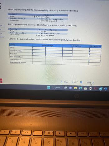 pok
sk
int
ences
=
aw
11
Rand Company computed the following activity rates using activity-based costing.
Activity
Setup
Materials handling
Inspection
$ 60 per materials requisition
$3 per unit inspected
The company's deluxe model used the following activities to produce 1,000 units.
Activity
Setup
Materials handling
Inspection
Actual Activity Usage
2 setups
24 materials requisitions
1,000 units inspected
Compute the overhead cost per unit for the deluxe model using activity-based costing.
Activity
Setup
Materials handling
Inspection
Total allocated cost
Units produced
Overhead cost per unit
#
2 3
*
$
10
$ 1,040 per setup
4
Activity Rate
%
5
Activity Usage
6
Q Search
17
C-
&
< Prev
7
Activity Rate
6 of 7
4+
8
Allocated Cost
Next >
DA
441