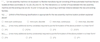 **. JA new assembly machine is to be placed in a flexible manufacturing cell consisting of three automated machines that are
located at these coordinates: (5, 12). (20, 25), and (15, 10). The interactions (i.e. number of trips) between the new assembly
machine and the existing ones are 30, 18, and 12 trips per day. Assuming a rectilinear distance between the new and existing
facilities.
1. [. ]Which of the following classifications is appropriate for the new assembly machine location problem explained
above?
O mini-sum continuous
O mini-sum, discrete
mini-max, continuous
mini-max, discrete
2. [-, ] How many additional dummy variable(s) required to put the formulation of the above problem in a linear form?
O 3*5
2*2*4
O 2*3
O 2*2*3
3. [-r-- ] How many additional dummy constraint(s) required to put the formulation of the above problem in a linear form?
O 2*4
O 2*3
O 2*2
O 2*1
