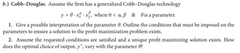 b.) Cobb-Douglas. Assume the firm has a generalized Cobb-Douglas technology
y = 0·x.x₂, where 0 <a, ß & is a parameter.
1. Give a possible interpretation of the parameter 0. Outline the conditions that must be imposed on the
parameters to ensure a solution to the profit maximization problem exists.
2. Assume the requested conditions are satisfied and a unique profit maximizing solution exists. How
does the optimal choice of output, y*, vary with the parameter ?