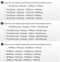 a Choose the correct balanced equation that describes this precipitation reaction:
Naz CO3 (ag) + CaCl2 (ag) → CaCO3(s) + NaCl(aq)
Naz CO3 (ag) + CaCl2 (ag) → CaCO3(s) + 2NaCl(ag)
Naz CO3 (aq) + CaCl2 (ag) → CaCO3 (aq) + 2NACI(ag)
Naz CO3 (ag) + CaCl2 (ag) → CaCO3(s) + NaCl(ag)
Naz CO3 (ag) + CaCl2 (ag) → CaCO3 (ag) + NaCl(ag)
b Choose the correct balanced equation that describes this precipitation reaction:
Fe(C,H3O2)2 (aq) + Na, S(ag) → FeS(s) + NaC, H3 O2 (aq)
Fe(C2H3 O2)2(ag) + Na2S(aq) → FeS(aq) + NaC, H3 O2 (aq)
Fe(C, H3 O2)2 (ag) + Naz S(ag) → FeS(s) + NaC, H3 O2 (aq)
Fe(C, H3O2)2 (aq) + Naz S(ag) → FeS(aq) + 2N2C, H3 02 (aq)
Fe(C,H3O2)2 (ag) + Na2S(aq) → FeS(s) + 2NAC, H3O2 (ag)
c Choose the correct balanced equation that describes this precipitation reaction:
KOH(ag) + FeCl2(aq) → Fe(OH)2(s) + KCI(aq)
2КОН(ад) + FeCl, (aq) Fe(ОH)2(ag) + 2KCI(ag)
2КОН (ад) + FeCl, (aq) > Fe(ОH)2 (8) + 2КCI(aд)
2КОН (аq) + FeClz (aq) -> Fe(ОH)2 (8) + КKСІ(ад)
о конад) + FeCl, (ag) - Fe(ОH)2(8) + 2KCI(ад)
