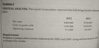 Prepare a comparative income statement for 20X2 and 20X1 using vertical analysis, and|
Problem 2
VERTICAL ANALYSIS. The Lyons Corporation reported the following income stateme
data:
20X2
20X1
Net sales
$400.000
$250.000
Cost of goods sold
$280.000
S160.000
Operating expenses
S75.000
$56.000
Requirement:
Prepare a comparative income statement for 20X2 and 20X1 using vertical analysis, ana
evaluate the results.
