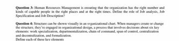 Question 3: Human Resources Management is ensuring that the organization has the right number and
kinds of capable people in the right places and at the right times. Define the role of Job analysis, Job
Specification and Job Description?
Question 4: Structure can be shown visually in an organizational chart. When managers create or change
the structure, they're engaged in organizational design, a process that involves decisions about six key
elements: work specialization, departmentalization, chain of command, span of control, centralization
and decentralization, and formalization.
Define each of these key elements