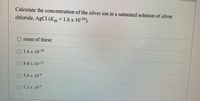 Calculate the concentration of the silver ion in a saturated solution of silver
chloride, AgCl (Ksp = 1.6 x 1010).
O none of these
O 1.6 x 10-10
O 8.0 x 10-!
O 5.4 x 10+
O 1.3 x 105
