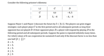 Consider the following prisoner's dilemma:
1,2
C
D
C
0,0
-6,5
D
5, -6
-k, -k
Suppose Player 1 and Player 2 discount the future by d = [0, 1). The players use grim trigger
strategies: each player plays C in the first period and in all subsequent periods as long their
opponent has not played D. If their opponent plays D, a player will respond by playing D in the
following period and all subsequent periods. Suppose the game is repeated infinitely many times.
For which values of k can cooperation be sustained if and only if the discount factor is no less than
one half ( > ½)?
k = 5.
k > 5.
k < 5.
k ≤ 5.
k ≥ 5