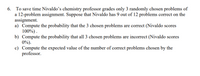 6. To save time Nivaldo’s chemistry professor grades only 3 randomly chosen problems of
a 12-problem assignment. Suppose that Nivaldo has 9 out of 12 problems correct on the
assignment.
a) Compute the probability that the 3 chosen problems are correct (Nivaldo scores
100%).
b) Compute the probability that all 3 chosen problems are incorrect (Nivaldo scores
0%).
c) Compute the expected value of the number of correct problems chosen by the
professor.
