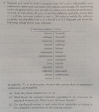 17. Suppose you want to write a program that will collect information on a
customer's tastes and customize web content accordingly. By monitoring
online shopping habits, you are able to collect a set of pairwise preferences
on a set X of products. If x, y EX are two different products, we say
x 3y if the customer prefers y over x. (In order to satisfy the reflexive
property, we stipulate that x 3x for all a E X.) Suppose you know the
following things about your customer.
that
Customer prefers:
Over:
lettuce
broccoli
cabbage broccoli
cabbage
tomatoes
carrots
cabbage
carrots
lettuce
asparagus
lettuce
mushrooms
tomatoes
corn
tomatoes
corn
carrots
eggplant
carrots
eggplant
asparagus
onions
mushrooms 2
onions
corn
In order for (X,<) to be a poset, we must also assume that the customer's
preferences are transitive.
(a) Draw the Hasse diagram for (X, 3).
(b) What is/are the customer's favorite vegetable(s)? (I.e., what are the
maximal element (s)?) What is/are the least favorite?
(c) Use topological sorting to rank order these vegetables according to
the customer's preferences. Is the ranking unique?
