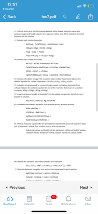 12:51
1 Search
< Вack
hw7.pdf
41: Sulfuric acid in acid rain forms when gaseous sulfur dioxide pollutant reacts with
gaseous oxygen and liquid water to form aqueous sulfuric acid. Write a balance chemical
equation for this reaction
47: Balance each chemical equation
Na2S(aq) + Cu(NO3)2(aq) -> NANO3(aq) + CuS(s)
HCI(aq) + 02(g) -> H2O(I) + Cl2(g)
H2(g) + 02(g) -> H2O(I)
FeS(s) + HCI(aq) -> FeC12(s) + H2S(g)
49: Balance each chemical equation
Ba02(s) + H2O(1) -> RBOH(aq) + H2O2(aq)
Co(NO3)3(aq) + (NH4)2S(aq) -> Co2S3(aq) + NH4NO3(ag)
Li20(s) + H20(1) -> LIOH(aq)
Hg2(C2H302)2(аq) + кС{аq) -> Hg2CI2(s) -> KС2H302(аq)
53: Human cells obtain energy from a reaction called cellular respiration. Balance the
skeletal equation for cellular respiration. C6H12O6(aq) + O2(g) -> CO2(®) + H2O1)
55: Catalytic converters work to remove nitrogen oxides and carbon monoxide from
exhaust. Balance the skeletal equation for one of the reactions that occurs in a catalytic
converter. NO(g) + CO(g) -> N2(g) + CO2(g)
57: Is each compound soluble or insoluble? For the soluble compounds, identify the ions
present in solution.
NaC2H302, Sn(NO3)2, Agl, Na3(РО4)
63: Complete the balanced equation. If no
ion occurs,
no reaction.
KI(aq) + BaS(aq) ->
K2SO4(aq) + BaBr2(aq) ->
NaCl(aq) + Hg2(C2НЗ02)2(аq) ->
NaC2H3O2(aq) + Pb(NO3)2 ->
65: Write a molecular equation for the precipitation reaction that occurs (if any) when each
pair of solutions is mixed. If no reaction occurs, write no reaction
Sodium carbonate and lead(II) nitrate, potassium sulfate and lead(II) acetate,
copper(II) nitrate and barium sulfide, calcium nitrate and sodium iodide
69: Identify the spectator ions in the complete ionic equation.
2K*(aq) + S? (aq) + Pb2"(aq) + 2NO3 (aq) -> PbS(s) + 2K* (aq) + 2NO3
71: Write the balanced complete ionic and net ionic equations for each reaction
AGNO3(aq) + KCI(aq) -> AgCI(s) + KNO3(aq)
Cas(aq) + CuCl2(aq) -> CuS(s) + CaCI2(aq)
« Previous
Next >
15
000
Dashboard
Calendar
Тo Do
Notifications
Inbox
