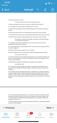 12:51
1 Search
< Вack
hw6.pdf
19: How many atoms are in each
3.4 mol Cu, 9.7*103 mol C, 22.9 mol Hg, 0.215 mol Na
25: How many moles of tin atoms are in a pure tin cup with a mass of 38.1 g?
27: A pure gold coin contains 0.145 mol of gold. What is its mass?
33: A pure silver ring contains 0.0134 mmol (milimol) Ag. How many silver atoms does it
contain?
39: How many carbon atoms are in a diamond (pure carbon) with a mass of 38 mg?
41: How many titanium atoms are in a pure titanium bicycle frame with a mass of 1.28 kg?
47: Determine the number of moles of molecules (or formula units) in each sample.
38.2 g sodium chloride, 36.5 g nitrogen monoxide, 4.25 kg carbon dioxide,
2.71 mg carbon tetrachloride
51: A mothball, composed of naphthalene (C10H8), has a mass of 1.32 g. How many
naphthalene molecules does it contain?
55: A sugar crystal contains approximately 1.8*1017 sucrose (C12H22011) molecules. What is
its mass in milligrams?
59: Determine the number of moles of CI in 2.7 mol CaCI,
67: How many grams of Cl are in 38.0 g of each sample of chlorofluorocarbons (CFCS)?
CF2C12, CFCI3, C2F3C]3, CF3CI
73: A 1.912-g sample of calcium chloride is decomposed into its constituent elements and
found to contain 0.690 g Ca and 1.222 g Cl. Calculate the mass percent composition of Ca
and Cl in calcium chloride.
79: Calculate the mass percent composition of nitrogen in each compound
N20, NO, NO2, N2O5
87: A compound containing nitrogen and oxygen is decomposed in the laboratory and
produces 1.78 g of nitrogen and 4.05 g of oxygen. Calculate the empirical formula of the
compound
91: The rotten smell of a decaying animal carcass is partially due to a nitrogen-containing
compound called putrescine. Elemental analysis of putrescine indicates that it consists of
54.50% C, 13.73% H, and 31.77% N. Calculate the empirical formula of putrescine. (Hint:
Begin by assuming a 100-g sample and determining the mass of each element in that 100-g
sample.)
95: A 1.45-g sample of phosphorous burns in air and forms 2.57 g of a phosphorous oxide.
Calculate the empirical formula of the oxide. (Hint: Determine the mass of oxygen in the
2.57 g of phosphorous oxide by determining the difference in mass before and after the
phosphorous burns in air.)
93: These compounds are found in many natural flavors and scents. Calculate the empirical
formula for each compound
« Previous
Next >
15
000
Dashboard
Calendar
Тo Do
Notifications
Inbox
