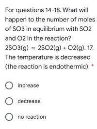 For questions 14-18. What will
happen to the number of moles
of SO3 in equilibrium with SO2
and 02 in the reaction?
2SO3(g) = 2SO2(g) + 02(g). 17.
The temperature is decreased
(the reaction is endothermic). *
increase
decrease
O no reaction
