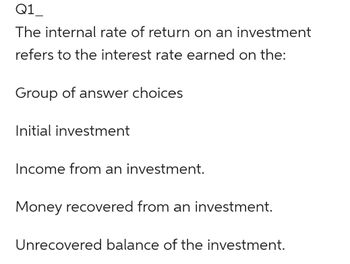 Q1
The internal rate of return on an investment
refers to the interest rate earned on the:
Group of answer choices
Initial investment
Income from an investment.
Money recovered from an investment.
Unrecovered balance of the investment.