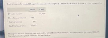 The trial balance for Marigold Corporation shows the following for its DM and DL variances at year-end, prior to closing entries.
DM price variance
DM efficiency variance
DL price variance
DL efficiency variance.
Debit
$10,500
550
15,540
Credit
$5,770
Throughout the year, actual purchase costs for DM totaled $230.550; transfers of DM cost into production totaled $233,500.
The total flexible budget DL cost was $188,000 this year.