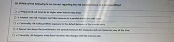 28. Which of the following is not correct regarding the risk considerations of a bond portfolio?
O a. Prepayment risk tends to be higher when interest rate drops
b. Interest rate risk measures portfolio exposure to a parallel shift in the yield curve
O c. Optionality risk is the portfolio exposure to the default behavior of the counterparty
O d. Spread risk should be considered as the spreads between the treasuries and non-treasuries vary all the time
Oe. Convexity risk happens when bond duration also changes with the interest rate