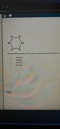 Thigh.org/Course.aspx?courseVersionld-331&unit=D1&courseCode=int-math-2
All of the following names of the polygon above are correct EXCEPT for:
ACDEFG.
DEFGAC.
GEEDCA.
EDCFGA.
Next
O000
