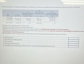 Presented below is a partial amortization schedule for a three-year installment note requiring monthly payments of $1,128.11.
(1)
Date
(2)
Cash Paid
11/1/2024
11/30/2024
$1,128.11
12/31/2024
1,128.11
10/31/2027
1,128.11
(3)
Interest Expense
Carrying Value x
Interest Rate
$240.00
234.08
(4)
Decrease in
Carrying Value
(2) (3)
$888.11
894.03
7.47
1,120.64
(5)
Carrying Value
Prior Carrying Value
(4)
$36,000.00
35,111.89
34,217.86
0
1. What is the principal amount of the note?
2. What is the total number of monthly payments?
3. What is the total cash paid over the entire period of the note? (Round your answer to 2 decimal places.)
4. What is the total amount of interest paid over the entire period of the note? (Do not round your intermediate calculations. Roun
your answer to 2 decimal places.)
5. The portion of the monthly payment that reduces the carrying value (increases/decreases) over time.
1. Principal amount
2. Total number of monthly payments
3. Total cash paid
4. Total amount of interest paid
5. The portion of the monthly payment that reduces the carrying value (increases/decreases) over time.