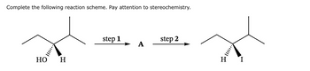 ### Reaction Scheme Explanation

**Objective:** Complete the following reaction scheme, focusing on stereochemistry.

#### Initial Molecule
The starting molecule is a secondary alcohol, represented as follows:

- The central carbon is bonded to:
  - A hydroxyl group (OH) on a wedge, indicating it projects outwards.
  - A hydrogen atom (H) on a dash, showing it extends inwards.
  - Two additional carbon groups, one being a methyl group.

### Reaction Steps

#### Step 1
- The first transformation involves converting the alcohol into an intermediate product denoted as "A". 
- This step typically involves the replacement of the hydroxyl group, possibly through activation into a better leaving group or via substitution.

#### Step 2
- The intermediate "A" is further transformed into the final product.
- The final product is an alkyl iodide, where the iodine (I) replaces the initial hydroxyl group.
- The stereochemistry is inverted compared to the starting alcohol, with hydrogen now positioned on the wedge and iodine on the dash, indicating a stereochemical inversion.

### Considerations
- **Stereochemistry:** Pay close attention to the stereochemical changes, particularly the inversion at the chiral center. This suggests the reaction may proceed via an SN2 mechanism, often characterized by such inversion.

This reaction scheme illustrates the transformation of an alcohol to an alkyl iodide with emphasis on stereochemical configuration changes, a crucial aspect for understanding reaction mechanisms in organic chemistry.