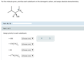 For the molecule given, prioritize each substituent on the stereogenic carbon, and assign absolute stereochemistry.
세
CH
H OH
Part: 0 / 2
Part 1 of 2
Assign priority to each substituent.
- OH
-CH(CH3),
– H
13
- C¹³H(CH3)₂
2
(Choose one)
(Choose one)
(Choose one)
(Choose one)
×
Ś