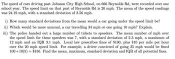 The speed of cars driving past Johnson City High School, on 666 Reynolds Rd, were recorded over one
school year. The speed limit on that part of Reynolds Rd is 20 mph. The mean of the speed readings
was 24.19 mph, with a standard deviation of 3.56 mph.
i) How many standard deviations from the mean would a car going under the speed limit be?
ii) Which would be more unusual, a car travelling 34 mph or one going 10 mph? Explain.
iii) The police handed out a large number of tickets to speeders. The mean number of mph over
the speed limit for these speeders was 7, with a standard deviation of 2.3 mph, a maximum of
12 mph and an IQR 3.1 mph. Local law prescribes fines of $100, plus $10 per mile per hour
over the 20 mph speed limit. For example, a driver convicted of going 25 mph would be fined
100+10 (5) = $150. Find the mean, maximum, standard deviation and IQR of all potential fines.