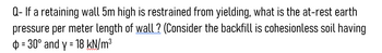 Q- If a retaining wall 5m high is restrained from yielding, what is the at-rest earth
pressure per meter length of wall? (Consider the backfill is cohesionless soil having
= 30° and y = 18 kN/m³