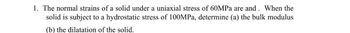 1. The normal strains of a solid under a uniaxial stress of 60MPa are and. When the
solid is subject to a hydrostatic stress of 100MPa, determine (a) the bulk modulus
(b) the dilatation of the solid.