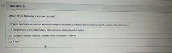 D
Question 6
which of the following statements is true?
O since fixed costs are constant as output changes in the short run, it follows that average fixed cost is constant in the short-run too.
O marginal cost is the additional cost of producing an additional unit of output
O changes in variable costs are reflected dollar-for-dollar in total cost
OB and C