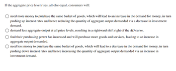 If the aggregate price level rises, all else equal, consumers will:
need more money to purchase the same basket of goods, which will lead to an increase in the demand for money, in turn
pushing up interest rates and hence reducing the quantity of aggregate output demanded via a decrease in investment
demand.
demand less aggregate output at all price levels, resulting in a rightward shift right of the AD curve.
find their purchasing power has increased and will purchase more goods and services, leading to an increase in
aggregate output demanded.
need less money to purchase the same basket of goods, which will lead to a decrease in the demand for money, in turn
pushing down interest rates and hence increasing the quantity of aggregate output demanded via an increase in
investment demand.