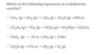 Which of the following represents an endothermic
reaction?
CH4 (g) + 202 (g) → CO2 (g) + 2H2O (g) + 890 kJ
2C2H6 (g) + 702 (g) → 4CO2 (g) + 6H20(g) + 3120 kJ
2SO2 (g)
→ 25 (s) + 202 (g) + 376KJ
2H20 (g) + 572 kJ → 2H2 (g) + O2 (g)
