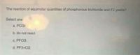 The reaction of equimolar quantities of phosphorous trichloride and F2 yields?
Select one:
a. PCI3F
b. do not react
C. PFC13
d. PF3+Cl2
