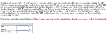 Greta has risk aversion of A = 4 when applied to return on wealth over a one-year horizon. She is pondering two portfolios, the S&P
500 and a hedge fund, as well as a number of one-year strategies. (All rates are annual and continuously compounded.) The S&P 500
risk premium is estimated at 8% per year, with a standard deviation of 18%. The hedge fund risk premium is estimated at 10% with a
standard deviation of 33%. The returns on both of these portfolios in any particular year are uncorrelated with its own returns in other
years. They are also uncorrelated with the returns of the other portfolio in other years. The hedge fund claims the correlation
coefficient between the annual return on the S&P 500 and the hedge fund return in the same year is zero, but Greta is not fully
convinced by this claim.
What should be Greta's capital allocation? (Do not round your intermediate calculations. Round your answers to 2 decimal places.)
S&P
Hedge
Risk-free asset
%