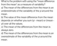 What is the problem with using the "mean difference
from the mean" as a measure of variability?
a) The mean of the differences from the mean is an
underestimate of the variability of the yi around the
mean.
b) The value of the mean difference from the mean
depends on whether you sum (yi - mean) or (mean -
yi) over all the values.
c) The mean of the differences from the mean is
always zero.
d) The mean of the differences from the mean is an
overestimate of the variability of the yi around the
mean.
