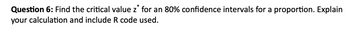 Question 6: Find the critical value z for an 80% confidence intervals for a proportion. Explain
your calculation and include R code used.