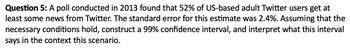 Question 5: A poll conducted in 2013 found that 52% of US-based adult Twitter users get at
least some news from Twitter. The standard error for this estimate was 2.4%. Assuming that the
necessary conditions hold, construct a 99% confidence interval, and interpret what this interval
says in the context this scenario.