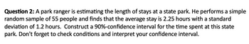 Question 2: A park ranger is estimating the length of stays at a state park. He performs a simple
random sample of 55 people and finds that the average stay is 2.25 hours with a standard
deviation of 1.2 hours. Construct a 90%-confidence interval for the time spent at this state
park. Don't forget to check conditions and interpret your confidence interval.