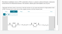 Poly(ethylene terephthalate), known as PET or industrially as Dacron, is a polyester synthesized through a condensation
reaction between two bifunctional monomers. The monomers, ethylene glycol and terepthalic acid, are given.
Add bonds and remove atoms as necessary to show the structure of a two repeat unit portion of a longer polymer chain
of PET. You may need to zoom out to see the complete structure of all four monomer units.
Select
Draw
Rings
More
Erase
H
HO - c- C - OH HO - C-
-C- OH
C - OH
HO -C
OF
H.
H.
