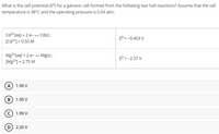 What is the cell potential (E) for a galvanic cell formed from the following two half-reactions? Assume that the cell
temperature is 38°C and the operating pressure is 0.04 atm.
Cd2*(aq) + 2 e- → Cd(s);
[Cd2*] = 0.50 M
E° = -0.403 V
Mg2*(aq) + 2 e- → Mg(s);
[Mg*] = 2.75 M
E° = -2.37 V
A) 1.90 V
B) 1.95 V
1.99 V
D) 2.20 V
