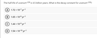 The half-life of uranium-238 is 4.5 billion years. What is the decay constant for uranium-238?
A 1.72 x 10-7 yr 1
B) 1.65 x 10-8 yr-1
c) 1.44 x 10-9 yr-1
D 1.54 x 10-10 yr-1
