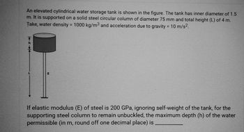 An elevated cylindrical water storage tank is shown in the figure. The tank has inner diameter of 1.5
m. It is supported on a solid steel circular column of diameter 75 mm and total height (L) of 4 m.
Take, water density = 1000 kg/m3 and acceleration due to gravity = 10 m/s².
E
If elastic modulus (E) of steel is 200 GPa, ignoring self-weight of the tank, for the
supporting steel column to remain unbuckled, the maximum depth (h) of the water
permissible (in m, round off one decimal place) is