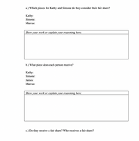 a.) Which pieces for Kathy and Simone do they consider their fair share?
Kathy:
Simone:
Marcus:
| Show your work or explain your reasoning here:
b.) What piece does each person receive?
Kathy:
Simone:
James:
Marcus:
| Show your work or explain your reasoning here:
c.) Do they receive a fair share? Who receives a fair share?
