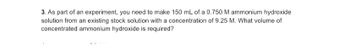 3. As part of an experiment, you need to make 150 mL of a 0.750 M ammonium hydroxide
solution from an existing stock solution with a concentration of 9.25 M. What volume of
concentrated ammonium hydroxide is required?