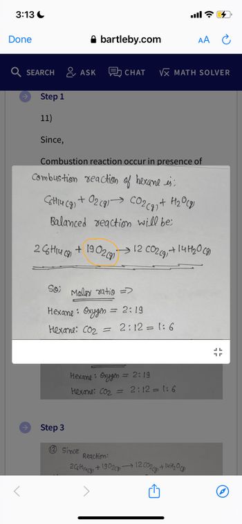 3:13
Done
<
Step 1
11)
Q SEARCH ASK 愚 CHAT VX MATH SOLVER
Since,
C6H14 (9)
+
Combustion reaction occur in presence of
Combustion reaction of hexame is:
26H14 (91
bartleby.com
Balanced reaction will be:
Step 3
+ O2(g) → CO₂(g) + H₂O(g)
+
1902 (9)
So Malay ratio =
Hexane: Oxygen.
Hexane: Co₂ = 2:12=1:6
12 Since
= 2:19
Hexane: Oxygen = 2:19
Hexane: CO₂
-
all?
12 CO2(g) + 14H₂0 (8)
Reaction:
2C6H₁4 (8)
+ 1902(g)
AA
2:12=1:6
12 C02(g) +
1 + 14 H ₂0 (81
1