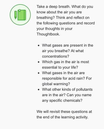 10
Take a deep breath. What do you
know about the air you are
breathing? Think and reflect on
the following questions and record
your thoughts in your
Thoughtbook.
• What gases are present in the
air you breathe? At what
concentrations?
• Which gas in the air is most
essential to your life?
• What gases in the air are
responsible for acid rain? For
global warming?
• What other kinds of pollutants
are in the air? Can you name
any specific chemicals?
We will revisit these questions at
the end of the learning activity.